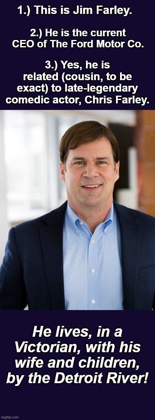 "Holy Schnikes!": Three Fascinating Farley Facts and One Hilarious Claim | 1.) This is Jim Farley. 2.) He is the current CEO of The Ford Motor Co. 3.) Yes, he is related (cousin, to be exact) to late-legendary comedic actor, Chris Farley. He lives, in a Victorian, with his wife and children, by the Detroit River! | image tagged in chris farley,cousin,jim,facts,hilarious,matt foley chris farley | made w/ Imgflip meme maker