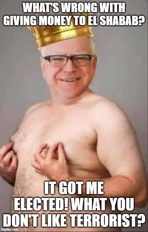 Tim Walz is a pretty girl | WHAT'S WRONG WITH GIVING MONEY TO EL SHABAB? IT GOT ME ELECTED! WHAT YOU DON'T LIKE TERRORIST? | image tagged in tim walz is a pretty girl | made w/ Imgflip meme maker