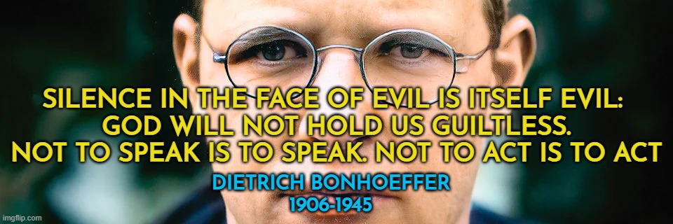 Silence in the face of evil is itself evil - Dietrich Bonhoeffer | SILENCE IN THE FACE OF EVIL IS ITSELF EVIL: 
GOD WILL NOT HOLD US GUILTLESS. NOT TO SPEAK IS TO SPEAK. NOT TO ACT IS TO ACT; DIETRICH BONHOEFFER
1906-1945 | image tagged in silence,evil,christianity,persecution,courage | made w/ Imgflip meme maker