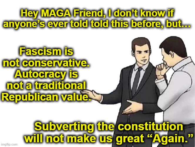 Educating MAGA on Conservative Values | Hey MAGA Friend, I don’t know if anyone’s ever told told this before, but…; Fascism is not conservative. Autocracy is not a traditional Republican value. Subverting the constitution will not make us great “Again.” | image tagged in car salesman slaps hood,maga,fascists,nevertrump meme,donald trump approves,the scroll of truth | made w/ Imgflip meme maker