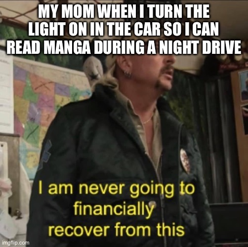 I am never going to financially recover from this | MY MOM WHEN I TURN THE LIGHT ON IN THE CAR SO I CAN READ MANGA DURING A NIGHT DRIVE | image tagged in i am never going to financially recover from this | made w/ Imgflip meme maker