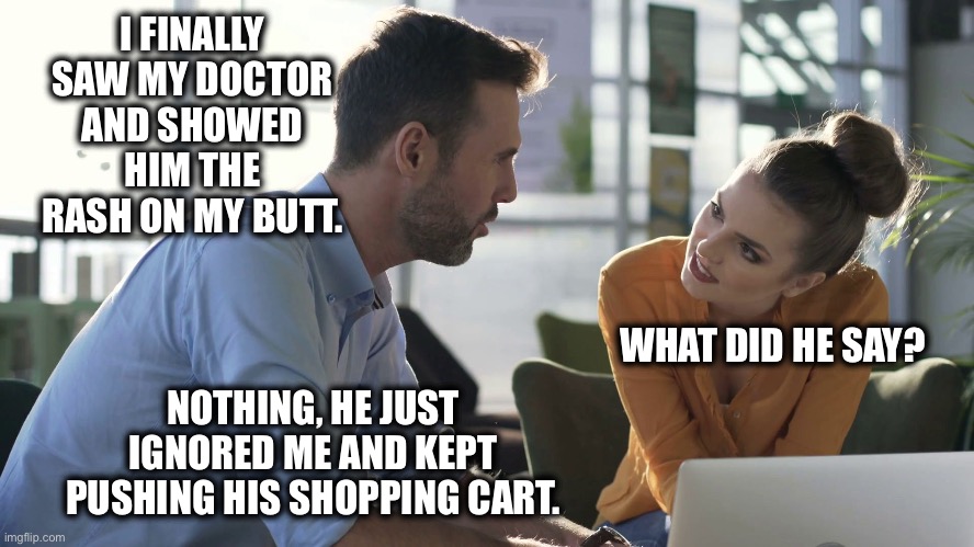 Saw the doctor | I FINALLY SAW MY DOCTOR AND SHOWED HIM THE RASH ON MY BUTT. WHAT DID HE SAY? NOTHING, HE JUST IGNORED ME AND KEPT PUSHING HIS SHOPPING CART. | image tagged in conversation,awkward,doctor,funny | made w/ Imgflip meme maker