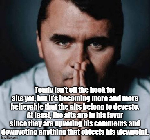 Charlie Kirk praying | Toady isn't off the hook for alts yet, but it's becoming more and more believable that the alts belong to devesto. At least, the alts are in his favor since they are upvoting his comments and downvoting anything that objects his viewpoint. | image tagged in charlie kirk praying | made w/ Imgflip meme maker