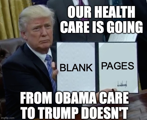 The top 10 states to be hit when ADA is removed are Red States. | OUR HEALTH CARE IS GOING; BLANK; PAGES; FROM OBAMA CARE TO TRUMP DOESN'T | image tagged in trump bill signing,health care,obamacare,donald trump is an idiot,i have no idea what i am doing | made w/ Imgflip meme maker