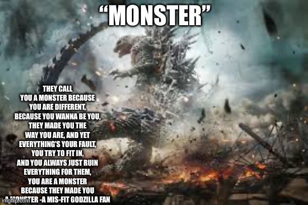 Part 2 coming soon (aka within a few minutes) | THEY CALL YOU A MONSTER BECAUSE YOU ARE DIFFERENT, BECAUSE YOU WANNA BE YOU, THEY MADE YOU THE WAY YOU ARE, AND YET EVERYTHING’S YOUR FAULT, YOU TRY TO FIT IN, AND YOU ALWAYS JUST RUIN EVERYTHING FOR THEM, YOU ARE A MONSTER BECAUSE THEY MADE YOU A MONSTER -A MIS-FIT GODZILLA FAN; “MONSTER” | image tagged in godzilla,monster,kaiju,inspirational quote | made w/ Imgflip meme maker