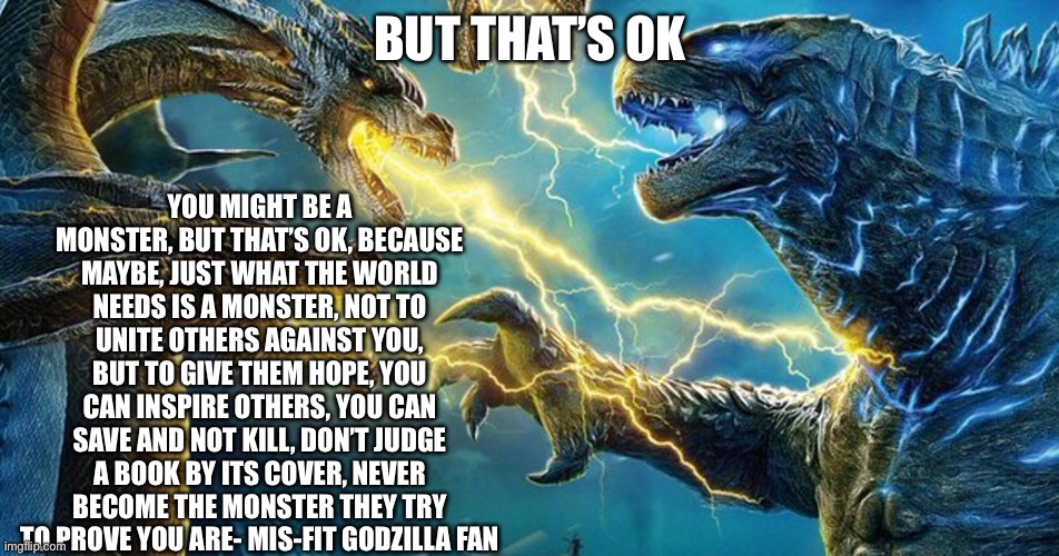 :3 | YOU MIGHT BE A MONSTER, BUT THAT’S OK, BECAUSE MAYBE, JUST WHAT THE WORLD NEEDS IS A MONSTER, NOT TO UNITE OTHERS AGAINST YOU, BUT TO GIVE THEM HOPE, YOU CAN INSPIRE OTHERS, YOU CAN SAVE AND NOT KILL, DON’T JUDGE A BOOK BY ITS COVER, NEVER BECOME THE MONSTER THEY TRY TO PROVE YOU ARE- MIS-FIT GODZILLA FAN; BUT THAT’S OK | image tagged in godzilla,kaiju,monster,inspirational quote | made w/ Imgflip meme maker