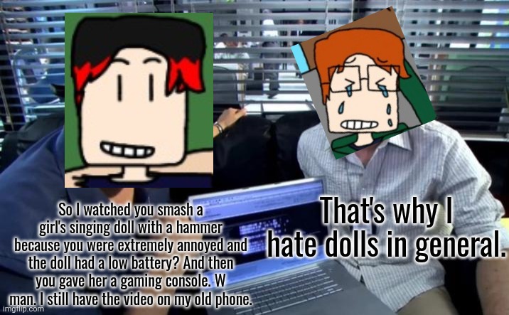 MC didn't like dolls at all... (Comics version soon) | That's why I hate dolls in general. So I watched you smash a girl's singing doll with a hammer because you were extremely annoyed and the doll had a low battery? And then you gave her a gaming console. W man. I still have the video on my old phone. | image tagged in dexter and angel batista on a computer,mc,william,dolls,hammer time | made w/ Imgflip meme maker