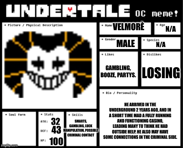 Take 2 | VELMORÈ; N/A; MALE; N/A; GAMBLING, BOOZE, PARTYS. LOSING; HE ARRIVED IN THE UNDERGROUND 2 YEARS AGO, AND IN A SHORT TIME MAD A FULLY RUNNING AND FUNCTIONING CASINO, LEADING MANY TO THINK HE HAD OUTSIDE HELP. HE ALSO MAY HAVE SOME CONNECTIONS IN THE CRIMINAL SIDE. SMARTS, GAMBLING, LUCK MANIPULATION, POSSIBLE CRIMINAL CONTACT; 32; 43; 100 | image tagged in undertale oc template | made w/ Imgflip meme maker