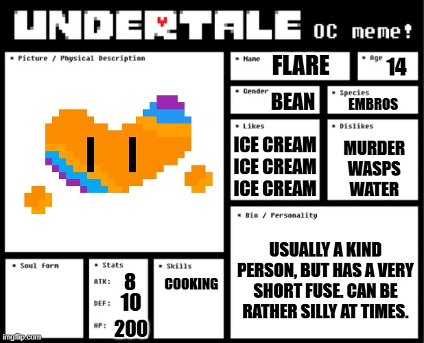 Bruh I'm so tired of people making their ocs unkillable gods. | FLARE; 14; BEAN; EMBROS; ICE CREAM
ICE CREAM
ICE CREAM; MURDER
WASPS
WATER; USUALLY A KIND PERSON, BUT HAS A VERY SHORT FUSE. CAN BE RATHER SILLY AT TIMES. 8; COOKING; 10; 200 | image tagged in undertale oc template | made w/ Imgflip meme maker