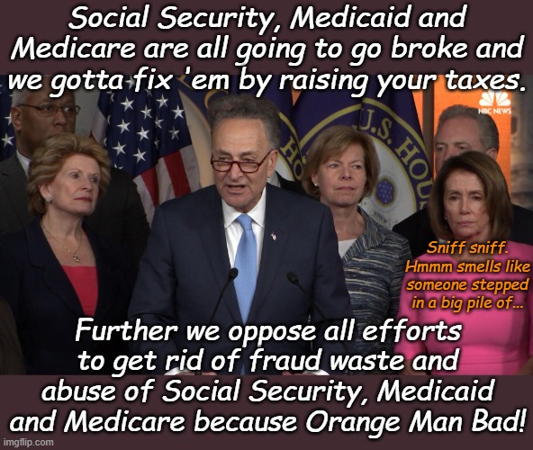 We care, but there is no way we'll fix anything, so get over it. | Social Security, Medicaid and Medicare are all going to go broke and we gotta fix 'em by raising your taxes. Sniff sniff. Hmmm smells like someone stepped in a big pile of... Further we oppose all efforts to get rid of fraud waste and abuse of Social Security, Medicaid and Medicare because Orange Man Bad! | image tagged in democrat congressmen | made w/ Imgflip meme maker