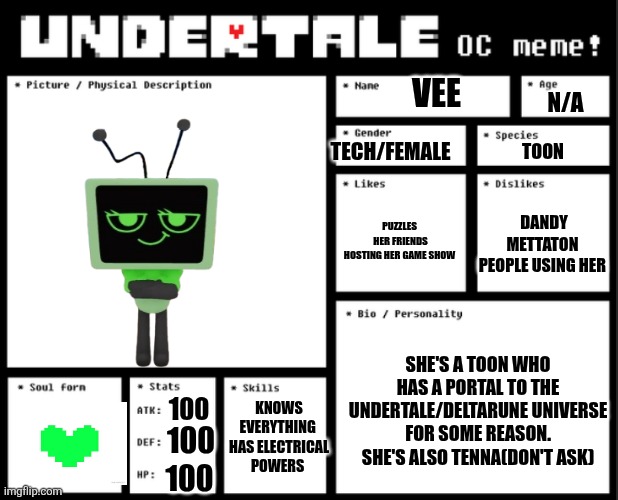 Undertale OC template | VEE; N/A; TECH/FEMALE; TOON; PUZZLES 
HER FRIENDS
HOSTING HER GAME SHOW; DANDY
METTATON 
PEOPLE USING HER; SHE'S A TOON WHO HAS A PORTAL TO THE UNDERTALE/DELTARUNE UNIVERSE FOR SOME REASON. SHE'S ALSO TENNA(DON'T ASK); KNOWS EVERYTHING 
HAS ELECTRICAL POWERS; 100; 100; 100 | image tagged in undertale oc template | made w/ Imgflip meme maker