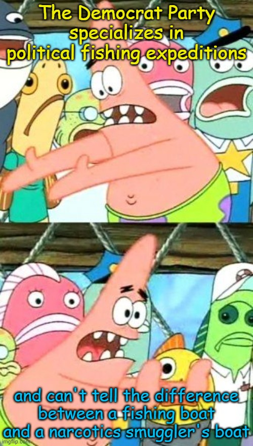 We purport, you deride. | The Democrat Party specializes in political fishing expeditions; and can't tell the difference between a fishing boat and a narcotics smuggler's boat | image tagged in memes,put it somewhere else patrick | made w/ Imgflip meme maker