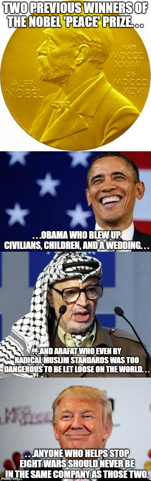 About being known by the company you keep. . . | TWO PREVIOUS WINNERS OF THE NOBEL 'PEACE' PRIZE. . . . . .OBAMA WHO BLEW UP CIVILIANS, CHILDREN, AND A WEDDING. . . . . .AND ARAFAT WHO EVEN BY RADICAL MUSLIM STANDARDS WAS TOO DANGEROUS TO BE LET LOOSE ON THE WORLD. . . . . .ANYONE WHO HELPS STOP EIGHT WARS SHOULD NEVER BE IN THE SAME COMPANY AS THOSE TWO. | image tagged in nobel peace prize,thanks obama,yasser arafat,donald trump approves,political meme,meme | made w/ Imgflip meme maker