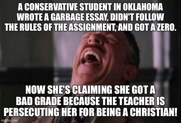 These losers have a persecution fetish | A CONSERVATIVE STUDENT IN OKLAHOMA WROTE A GARBAGE ESSAY, DIDN'T FOLLOW THE RULES OF THE ASSIGNMENT, AND GOT A ZERO. NOW SHE'S CLAIMING SHE GOT A BAD GRADE BECAUSE THE TEACHER IS PERSECUTING HER FOR BEING A CHRISTIAN! | image tagged in j jonah jameson laughing | made w/ Imgflip meme maker