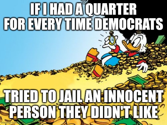 IF I HAD A QUARTER FOR EVERY TIME DEMOCRATS TRIED TO JAIL AN INNOCENT PERSON THEY DIDN'T LIKE | image tagged in memes,scrooge mcduck | made w/ Imgflip meme maker