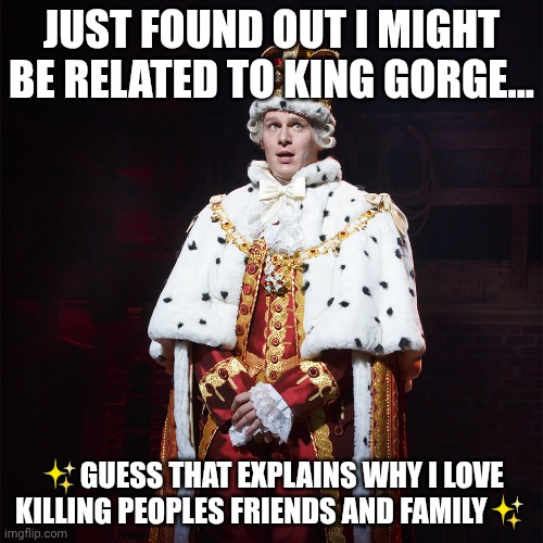 I'm just so fancy | JUST FOUND OUT I MIGHT BE RELATED TO KING GORGE... ✨GUESS THAT EXPLAINS WHY I LOVE KILLING PEOPLES FRIENDS AND FAMILY✨ | image tagged in king george hamilton | made w/ Imgflip meme maker