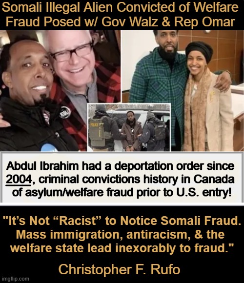 Billions of stolen taxpayer dollars & other inconvenient truths | Somali Illegal Alien Convicted of Welfare 
Fraud Posed w/ Gov Walz & Rep Omar; Abdul Ibrahim had a deportation order since 
2004, criminal convictions history in Canada 
of asylum/welfare fraud prior to U.S. entry! ___; "It’s Not “Racist” to Notice Somali Fraud.
Mass immigration, antiracism, & the 
welfare state lead inexorably to fraud."; Christopher F. Rufo | image tagged in illegal aliens,unvetted,destroy fabric of america,criminals supported by democrats,how about consequences,omar walz | made w/ Imgflip meme maker