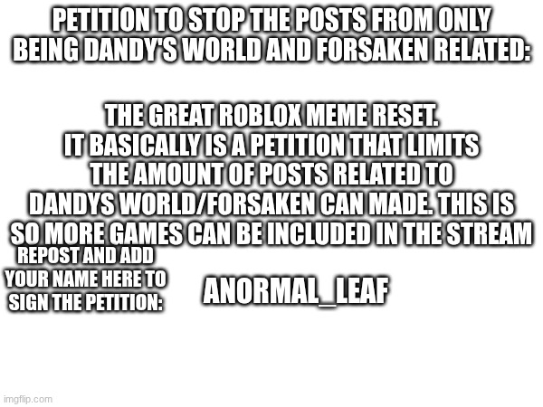 The Roblox meme reset | PETITION TO STOP THE POSTS FROM ONLY BEING DANDY'S WORLD AND FORSAKEN RELATED:; THE GREAT ROBLOX MEME RESET. IT BASICALLY IS A PETITION THAT LIMITS THE AMOUNT OF POSTS RELATED TO DANDYS WORLD/FORSAKEN CAN MADE. THIS IS SO MORE GAMES CAN BE INCLUDED IN THE STREAM; ANORMAL_LEAF; REPOST AND ADD YOUR NAME HERE TO SIGN THE PETITION: | image tagged in roblox | made w/ Imgflip meme maker