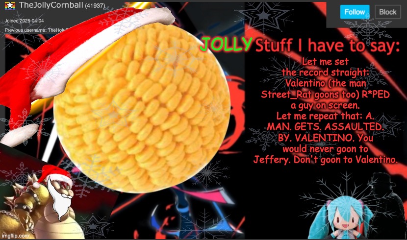 TheJollyCornball Template | Let me set the record straight: Valentino (the man Street_Rat goons too) R*PED a guy on screen. Let me repeat that: A. MAN. GETS. ASSAULTED. BY. VALENTINO. You would never goon to Jeffery. Don't goon to Valentino. | image tagged in thejollycornball template | made w/ Imgflip meme maker