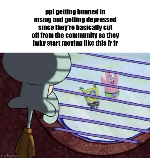 Squidward window | ppl getting banned in msmg and getting depressed since they're basically cut off from the community so they lwky start moving like this fr fr | image tagged in squidward window | made w/ Imgflip meme maker