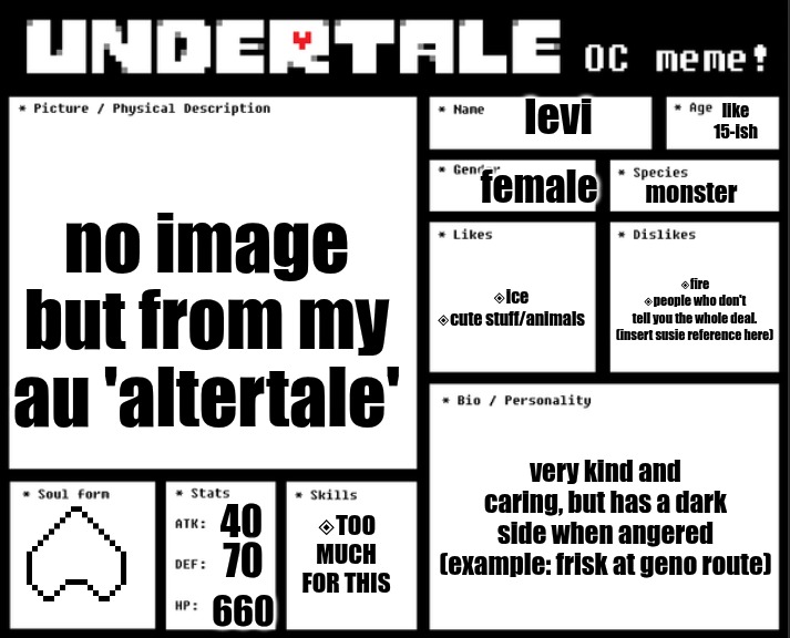 something from my au thing | levi; like 15-ish; no image but from my au 'altertale'; female; monster; ◈ice
◈cute stuff/animals; ◈fire
◈people who don't
tell you the whole deal.
(insert susie reference here); very kind and caring, but has a dark side when angered
(example: frisk at geno route); 40; ◈TOO MUCH FOR THIS; 70; 660 | image tagged in i,ate,battery acid,and,became,queen deltarune | made w/ Imgflip meme maker