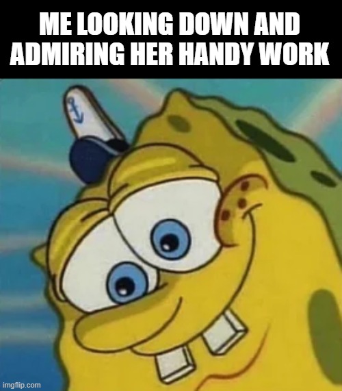 Her Work | ME LOOKING DOWN AND ADMIRING HER HANDY WORK | image tagged in sex jokes | made w/ Imgflip meme maker