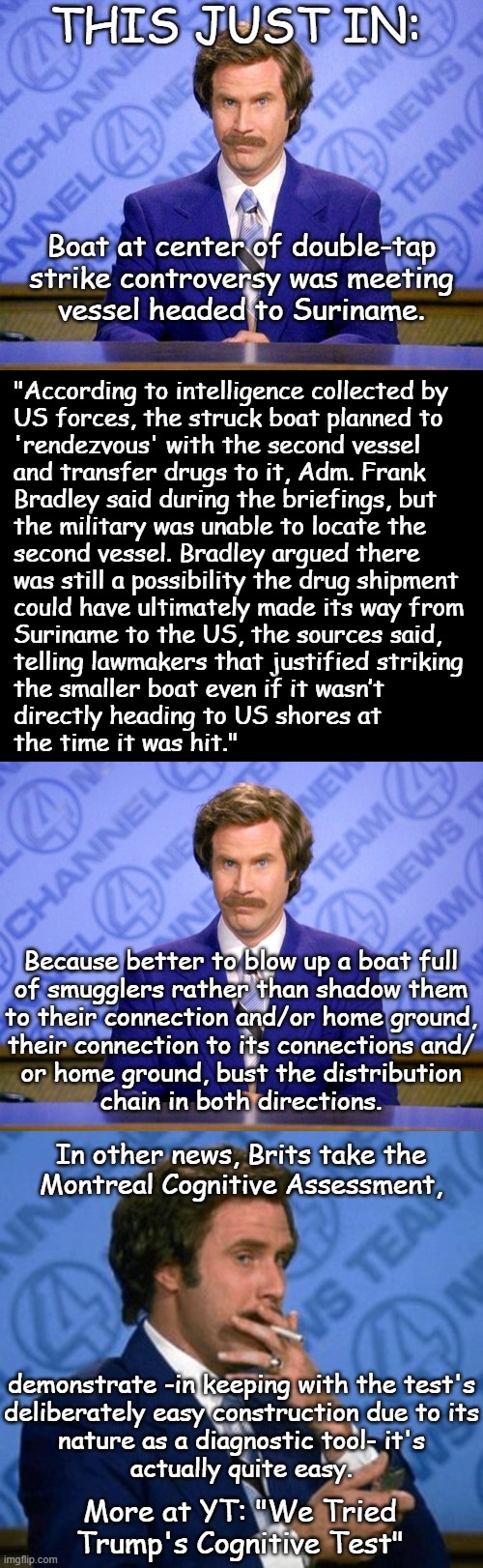 The Trump Presidency II: An Exercise In the Leeroy Coming Home to Jenkins. | THIS JUST IN:; Boat at center of double-tap
strike controversy was meeting
vessel headed to Suriname. "According to intelligence collected by
US forces, the struck boat planned to
'rendezvous' with the second vessel
and transfer drugs to it, Adm. Frank
Bradley said during the briefings, but
the military was unable to locate the
second vessel. Bradley argued there
was still a possibility the drug shipment
could have ultimately made its way from
Suriname to the US, the sources said,
telling lawmakers that justified striking
the smaller boat even if it wasn’t
directly heading to US shores at
the time it was hit."; Because better to blow up a boat full
of smugglers rather than shadow them
to their connection and/or home ground,
their connection to its connections and/
or home ground, bust the distribution
chain in both directions. In other news, Brits take the
Montreal Cognitive Assessment, demonstrate -in keeping with the test's
deliberately easy construction due to its
nature as a diagnostic tool- it's
actually quite easy. More at YT: "We Tried
Trump's Cognitive Test" | image tagged in anchorman news update,news flash,trump unfit unqualified dangerous,idiot,and his administration reflects it | made w/ Imgflip meme maker