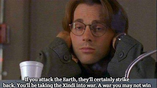 Stargate Command-Xindi War | If you attack the Earth, they'll certainly strike back. You'll be taking the Xindi into war. A war you may not win | image tagged in daniel coffe stargate sg-1,stargate command-xindi war | made w/ Imgflip meme maker