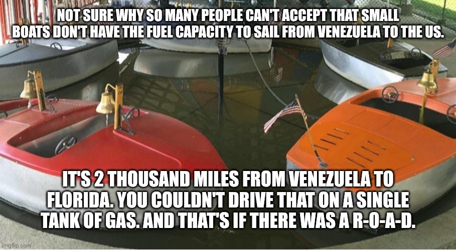 "They just bring fuel with them!" Okay. More weight burns fuel faster because more weight slows you down. | NOT SURE WHY SO MANY PEOPLE CAN'T ACCEPT THAT SMALL BOATS DON'T HAVE THE FUEL CAPACITY TO SAIL FROM VENEZUELA TO THE US. IT'S 2 THOUSAND MILES FROM VENEZUELA TO FLORIDA. YOU COULDN'T DRIVE THAT ON A SINGLE TANK OF GAS. AND THAT'S IF THERE WAS A R-O-A-D. | image tagged in carnival kids boat ride | made w/ Imgflip meme maker