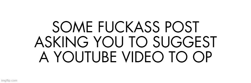 SOME FUCKASS POST ASKING YOU TO SUGGEST A YOUTUBE VIDEO TO OP | made w/ Imgflip meme maker