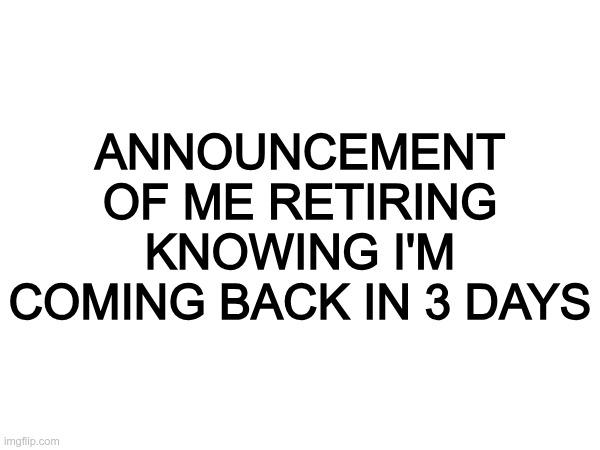 ANNOUNCEMENT OF ME RETIRING KNOWING I'M COMING BACK IN 3 DAYS | made w/ Imgflip meme maker