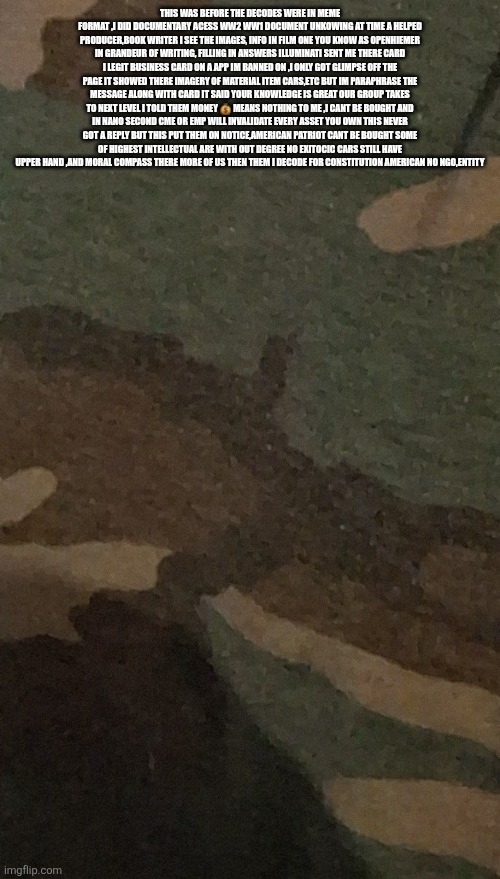 Decoder put illuminati on notice before it was cool | THIS WAS BEFORE THE DECODES WERE IN MEME FORMAT ,I DID DOCUMENTARY ACESS WW2 WW1 DOCUMENT UNKOWING AT TIME A HELPED PRODUCER,BOOK WRITER I SEE THE IMAGES, INFO IN FILM ONE YOU KNOW AS OPENHIEMER IN GRANDEUR OF WRITING, FILLING IN ANSWERS ILLUMINATI SENT ME THERE CARD I LEGIT BUSINESS CARD ON A APP IM BANNED ON ,I ONLY GOT GLIMPSE OFF THE PAGE IT SHOWED THERE IMAGERY OF MATERIAL ITEM CARS,ETC BUT IM PARAPHRASE THE MESSAGE ALONG WITH CARD IT SAID YOUR KNOWLEDGE IS GREAT OUR GROUP TAKES TO NEXT LEVEL I TOLD THEM MONEY 💰 MEANS NOTHING TO ME ,I CANT BE BOUGHT AND IN NANO SECOND CME OR EMP WILL INVALIDATE EVERY ASSET YOU OWN THIS NEVER GOT A REPLY BUT THIS PUT THEM ON NOTICE,AMERICAN PATRIOT CANT BE BOUGHT SOME OF HIGHEST INTELLECTUAL ARE WITH OUT DEGREE NO EXITOCIC CARS STILL HAVE UPPER HAND ,AND MORAL COMPASS THERE MORE OF US THEN THEM I DECODE FOR CONSTITUTION AMERICAN NO NGO,ENTITY | image tagged in illuminati | made w/ Imgflip meme maker