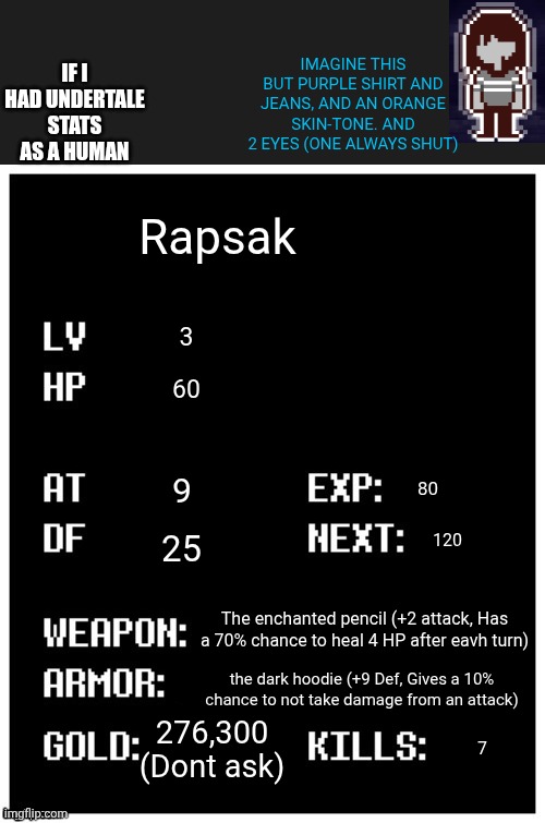 mmmh tasty susie | IMAGINE THIS BUT PURPLE SHIRT AND JEANS, AND AN ORANGE SKIN-TONE. AND 2 EYES (ONE ALWAYS SHUT); IF I HAD UNDERTALE STATS AS A HUMAN; Rapsak; 3; 60; 9; 80; 25; 120; The enchanted pencil (+2 attack, Has a 70% chance to heal 4 HP after eavh turn); the dark hoodie (+9 Def, Gives a 10% chance to not take damage from an attack); 276,300 (Dont ask); 7 | image tagged in undertale player stats | made w/ Imgflip meme maker