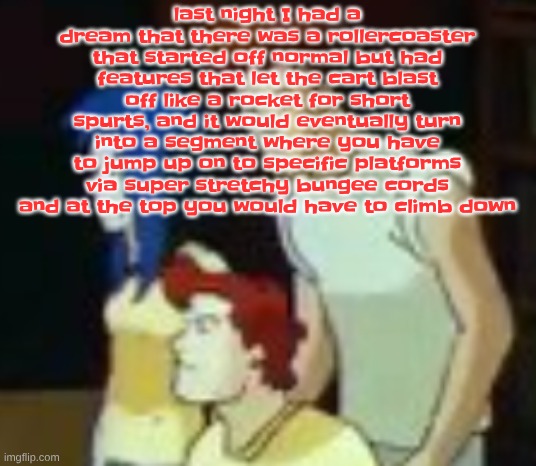 it was also orange and green and there was a huge statue of a frog on it, the cart was also shaped like a tadpole | last night I had a dream that there was a rollercoaster that started off normal but had features that let the cart blast off like a rocket for short spurts, and it would eventually turn into a segment where you have to jump up on to specific platforms via super stretchy bungee cords and at the top you would have to climb down | image tagged in qhquqhhuah | made w/ Imgflip meme maker