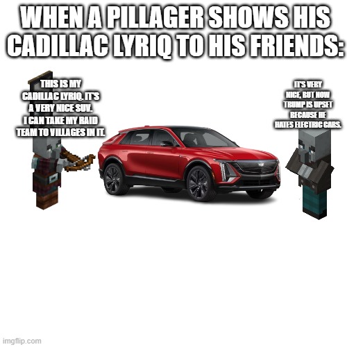 Blank Transparent Square Meme | WHEN A PILLAGER SHOWS HIS CADILLAC LYRIQ TO HIS FRIENDS:; THIS IS MY CADILLAC LYRIQ. IT'S A VERY NICE SUV. I CAN TAKE MY RAID TEAM TO VILLAGES IN IT. IT'S VERY NICE, BUT NOW TRUMP IS UPSET BECAUSE HE HATES ELECTRIC CARS. | image tagged in memes,blank transparent square | made w/ Imgflip meme maker