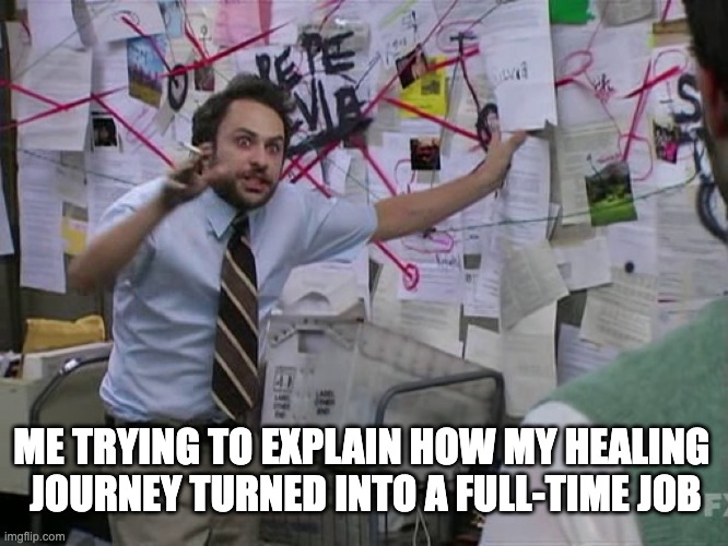 Healing Journey | ME TRYING TO EXPLAIN HOW MY HEALING 
JOURNEY TURNED INTO A FULL-TIME JOB | image tagged in charlie conspiracy always sunny in philidelphia | made w/ Imgflip meme maker