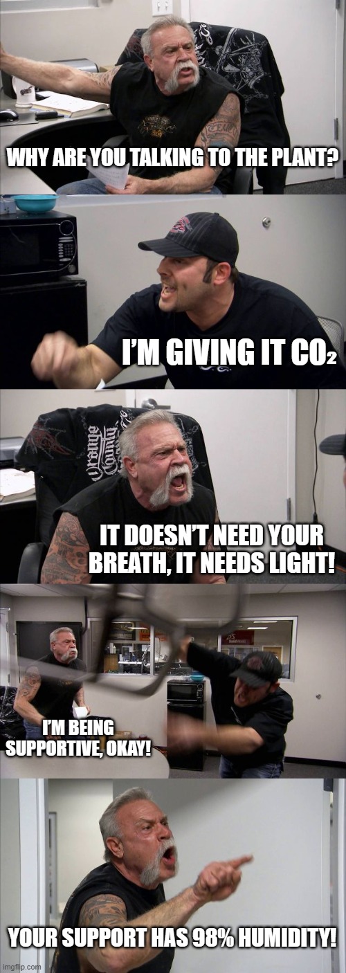 WHY ARE YOU TALKING TO THE PLANT? | WHY ARE YOU TALKING TO THE PLANT? I’M GIVING IT CO₂; IT DOESN’T NEED YOUR BREATH, IT NEEDS LIGHT! I’M BEING SUPPORTIVE, OKAY! YOUR SUPPORT HAS 98% HUMIDITY! | image tagged in memes,american chopper argument,talking,carbon,oxygen,plants | made w/ Imgflip meme maker