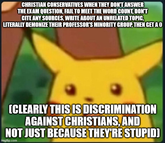 Christian conservatives demand special treatment | CHRISTIAN CONSERVATIVES WHEN THEY DON'T ANSWER THE EXAM QUESTION, FAIL TO MEET THE WORD COUNT, DON'T CITE ANY SOURCES, WRITE ABOUT AN UNRELATED TOPIC, LITERALLY DEMONIZE THEIR PROFESSOR'S MINORITY GROUP, THEN GET A 0; (CLEARLY THIS IS DISCRIMINATION AGAINST CHRISTIANS, AND NOT JUST BECAUSE THEY'RE STUPID) | image tagged in surprised pikachu | made w/ Imgflip meme maker