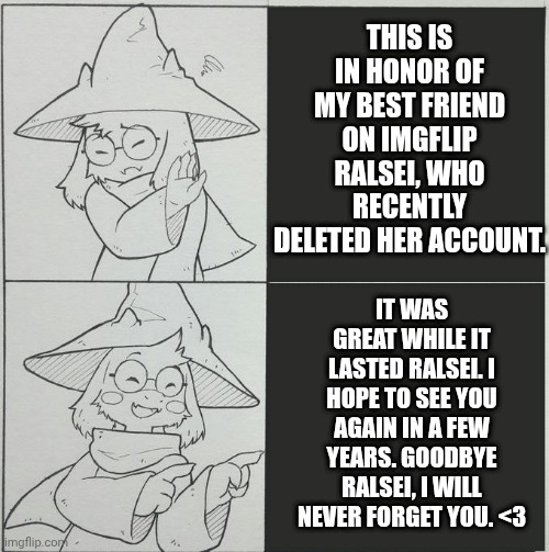 Goodbye Ralsei it was great while it lasted. <3 | THIS IS IN HONOR OF MY BEST FRIEND ON IMGFLIP RALSEI, WHO RECENTLY DELETED HER ACCOUNT. IT WAS GREAT WHILE IT LASTED RALSEI. I HOPE TO SEE YOU AGAIN IN A FEW YEARS. GOODBYE RALSEI, I WILL NEVER FORGET YOU. <3 | image tagged in ralsei template,ralsei,goodbye,undertale | made w/ Imgflip meme maker