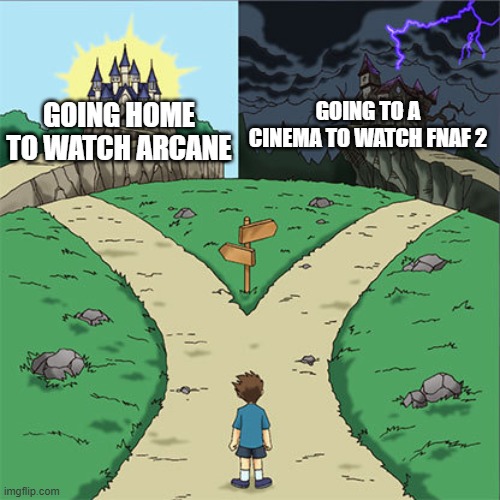 Day 376 of Arcane memes until the next season/series comes out. | GOING TO A CINEMA TO WATCH FNAF 2; GOING HOME TO WATCH ARCANE | image tagged in two paths,arcane | made w/ Imgflip meme maker