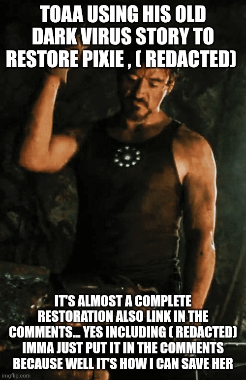Iron Man Forging | TOAA USING HIS OLD DARK VIRUS STORY TO RESTORE PIXIE , ( REDACTED); IT'S ALMOST A COMPLETE RESTORATION ALSO LINK IN THE COMMENTS... YES INCLUDING ( REDACTED) IMMA JUST PUT IT IN THE COMMENTS BECAUSE WELL IT'S HOW I CAN SAVE HER | image tagged in iron man forging | made w/ Imgflip meme maker