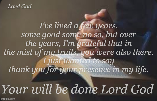 Thank you Lord God | Lord God; I've lived a few years, some good some no so, but over the years, I'm grateful that in the mist of my trails, you were also there.
I just wanted to say thank you for your presence in my life. Your will be done Lord God | image tagged in bible,god,the word | made w/ Imgflip meme maker