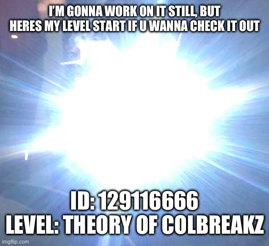 plz try? | I’M GONNA WORK ON IT STILL, BUT HERES MY LEVEL START IF U WANNA CHECK IT OUT; ID: 129116666
LEVEL: THEORY OF COLBREAKZ | made w/ Imgflip meme maker