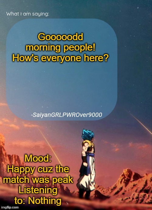 SayianGRLPWROver9000's NEW Announcement page | Gooooodd morning people!
How's everyone here? Mood: Happy cuz the match was peak
Listening to: Nothing | image tagged in sayiangrlpwrover9000's new announcement page | made w/ Imgflip meme maker