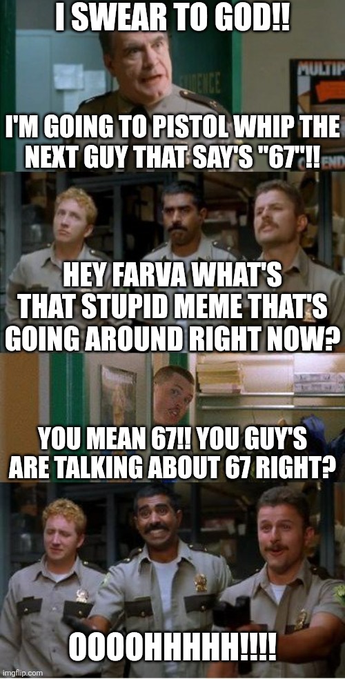 Super Troopers 67 meme | I SWEAR TO GOD!! I'M GOING TO PISTOL WHIP THE
NEXT GUY THAT SAY'S "67"!! HEY FARVA WHAT'S THAT STUPID MEME THAT'S GOING AROUND RIGHT NOW? YOU MEAN 67!! YOU GUY'S ARE TALKING ABOUT 67 RIGHT? OOOOHHHHH!!!! | image tagged in super troopers shenanigans | made w/ Imgflip meme maker