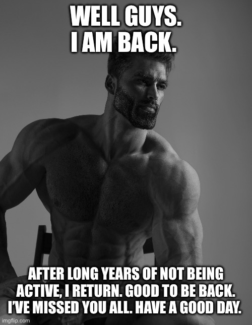 Good day, everyone. It’s me, SpencerThePepper. Now on a different account lol | WELL GUYS. I AM BACK. AFTER LONG YEARS OF NOT BEING ACTIVE, I RETURN. GOOD TO BE BACK. I’VE MISSED YOU ALL. HAVE A GOOD DAY. | image tagged in giga chad,im back | made w/ Imgflip meme maker