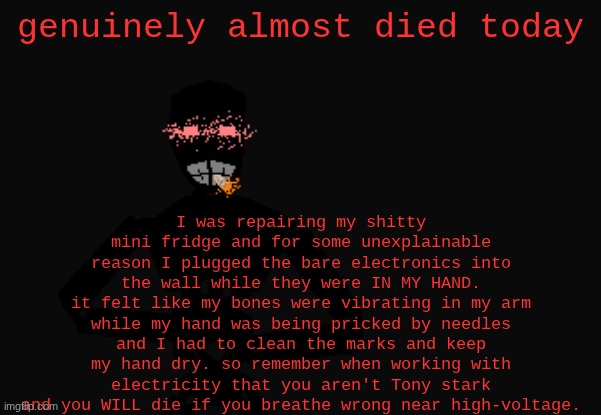 Mechanical troop with a PHAT blunt | I was repairing my shitty mini fridge and for some unexplainable reason I plugged the bare electronics into the wall while they were IN MY HAND.
it felt like my bones were vibrating in my arm while my hand was being pricked by needles and I had to clean the marks and keep my hand dry. so remember when working with electricity that you aren't Tony stark and you WILL die if you breathe wrong near high-voltage. genuinely almost died today | image tagged in mechanical troop with a phat blunt | made w/ Imgflip meme maker