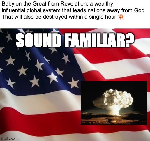 Hmm... | Babylon the Great from Revelation: a wealthy influential global system that leads nations away from God
That will also be destroyed within a single hour 💥; SOUND FAMILIAR? | image tagged in american flag,nuclear explosion,christianity,revelation,america | made w/ Imgflip meme maker