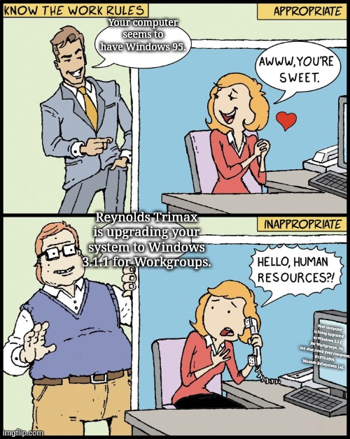 Know The Work Rules | Your computer seems to have Windows 95. Reynolds Trimax is upgrading your system to Windows 3.1.1 for Workgroups. Your computer is being upgraded to Windows 3.1.1 for Workgroups. Do not shut down your computer. 
©1975-1994 Muneeb Infosystems Ltd. | image tagged in know the work rules | made w/ Imgflip meme maker