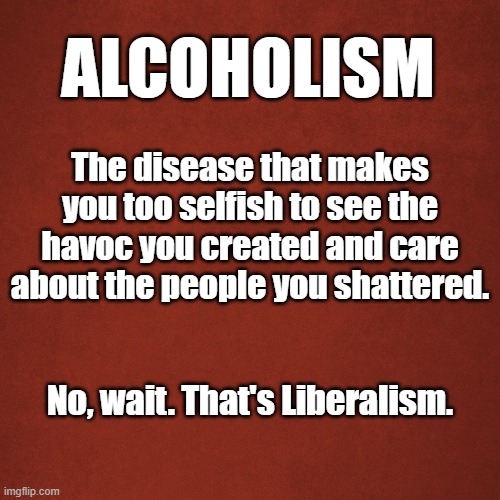 Alcoholism | ALCOHOLISM; The disease that makes you too selfish to see the havoc you created and care about the people you shattered. No, wait. That's Liberalism. | image tagged in blank red background,alcohol,liberals,stupid liberals,democratic socialism | made w/ Imgflip meme maker